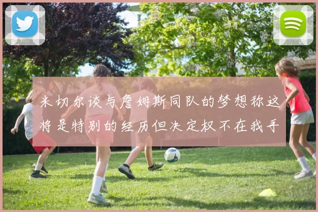 米切尔谈与詹姆斯同队的梦想称这将是特别的经历但决定权不在我手中