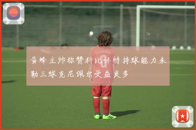 黄蜂主帅称赞科比怀特持球能力米勒三球克尼佩尔受益良多