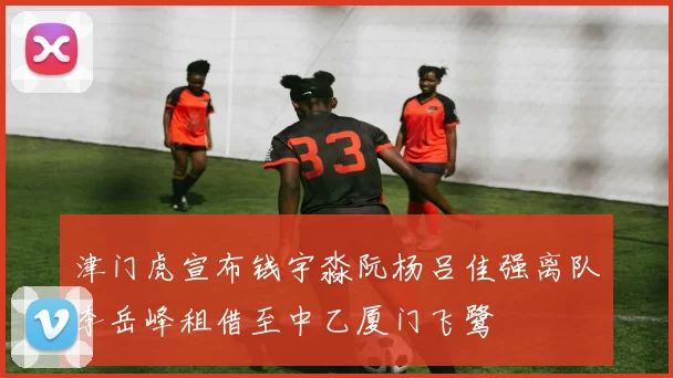津门虎宣布钱宇淼阮杨吕佳强离队李岳峰租借至中乙厦门飞鹭