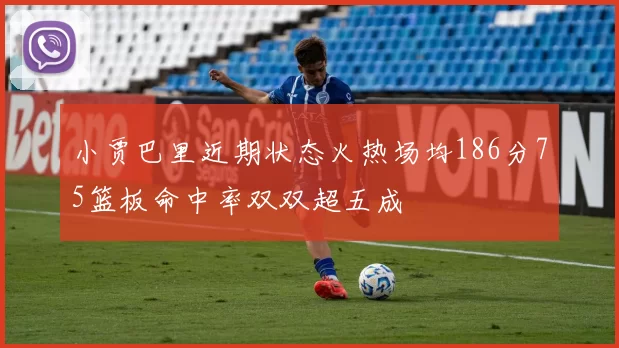 小贾巴里近期状态火热场均186分75篮板命中率双双超五成