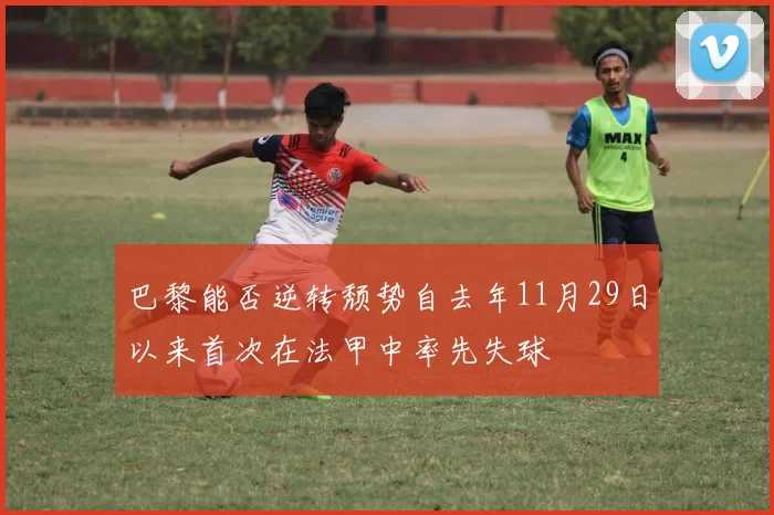 巴黎能否逆转颓势自去年11月29日以来首次在法甲中率先失球