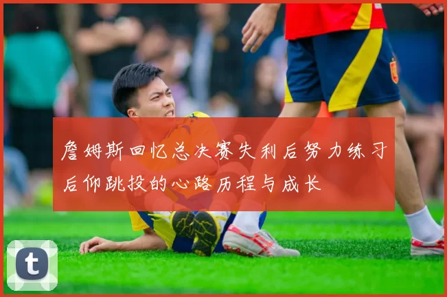 詹姆斯回忆总决赛失利后努力练习后仰跳投的心路历程与成长