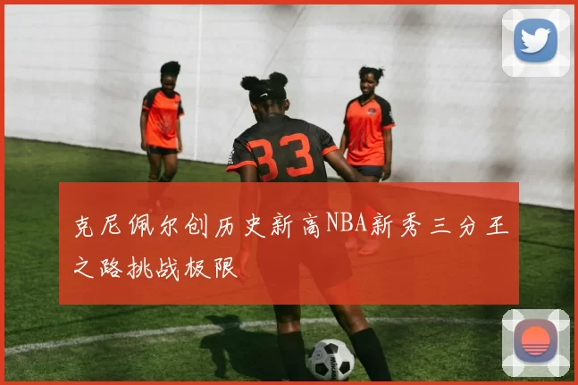 克尼佩尔创历史新高NBA新秀三分王之路挑战极限
