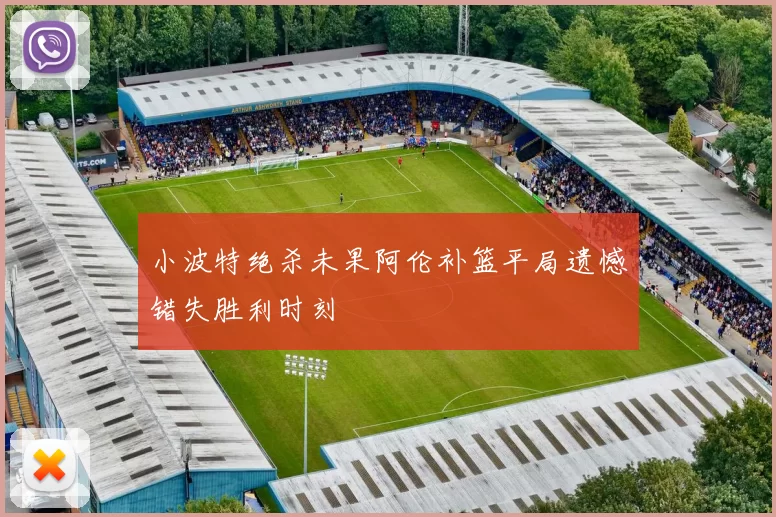 小波特绝杀未果阿伦补篮平局遗憾错失胜利时刻