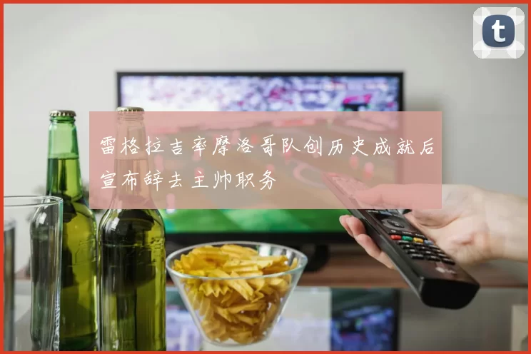 雷格拉吉率摩洛哥队创历史成就后宣布辞去主帅职务
