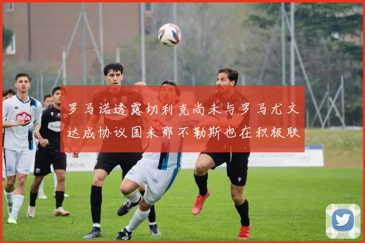 罗马诺透露切利克尚未与罗马尤文达成协议国米那不勒斯也在积极联系