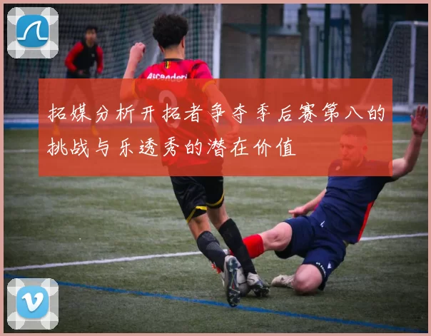 拓媒分析开拓者争夺季后赛第八的挑战与乐透秀的潜在价值
