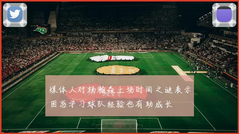 媒体人对杨瀚森上场时间之谜表示困惑学习球队经验也有助成长