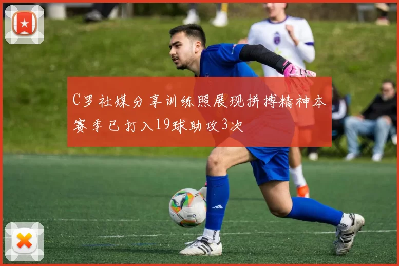 C罗社媒分享训练照展现拼搏精神本赛季已打入19球助攻3次
