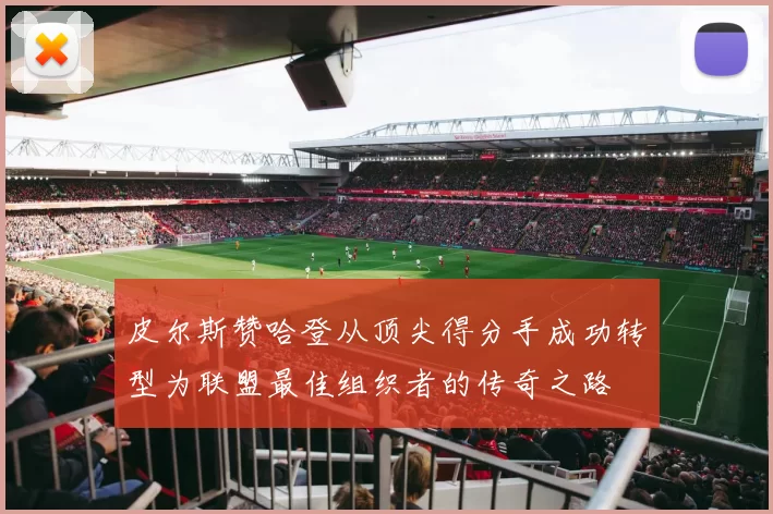 皮尔斯赞哈登从顶尖得分手成功转型为联盟最佳组织者的传奇之路