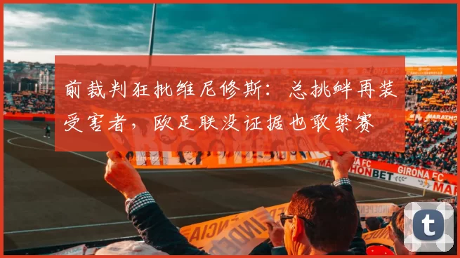 前裁判狂批维尼修斯：总挑衅再装受害者，欧足联没证据也敢禁赛