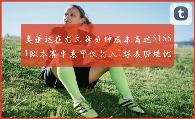 奥蓬达在尤文每分钟成本高达51661欧本赛季意甲仅打入1球表现堪忧