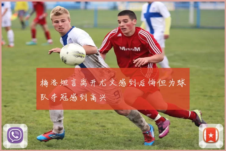 梅洛坦言离开尤文感到后悔但为球队夺冠感到高兴