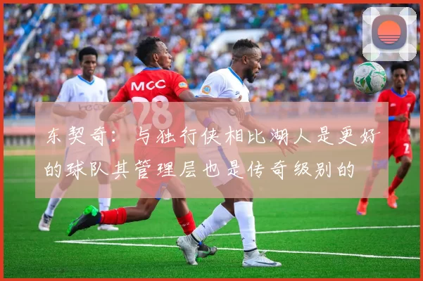 东契奇：与独行侠相比湖人是更好的球队其管理层也是传奇级别的