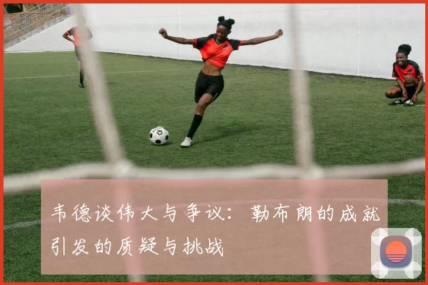 韦德谈伟大与争议：勒布朗的成就引发的质疑与挑战
