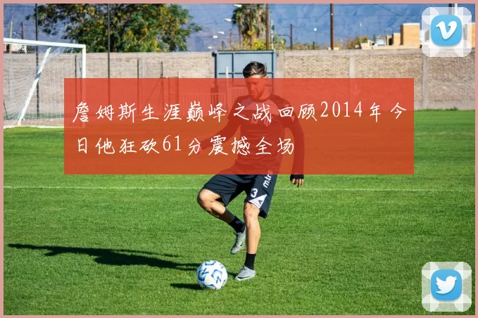 詹姆斯生涯巅峰之战回顾2014年今日他狂砍61分震撼全场