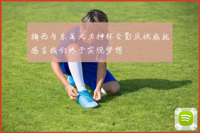 梅西与乐高大力神杯合影庆祝成就感言我们终于实现梦想