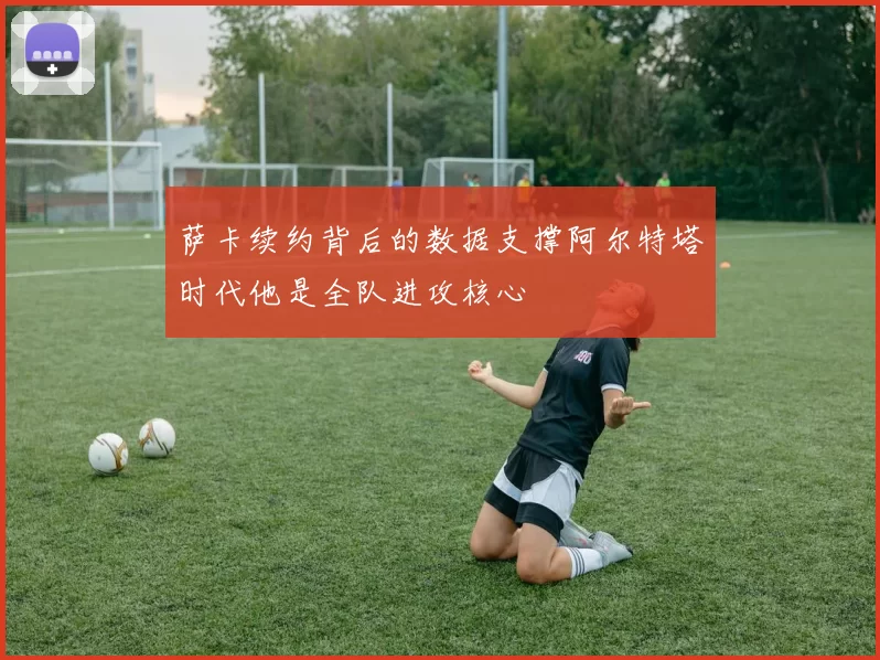 萨卡续约背后的数据支撑阿尔特塔时代他是全队进攻核心