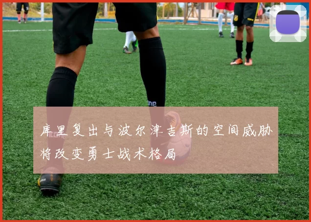 库里复出与波尔津吉斯的空间威胁将改变勇士战术格局