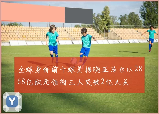 全球身价前十球员揭晓亚马尔以2868亿欧元领衔三人突破2亿大关