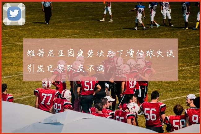 维蒂尼亚因疲劳状态下滑传球失误引发巴黎队友不满