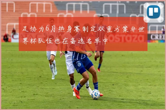 足协为6月热身赛制定双重方案非世界杯队伍也在备选名单中