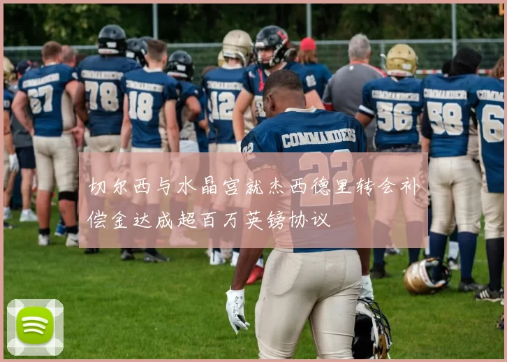 切尔西与水晶宫就杰西德里转会补偿金达成超百万英镑协议