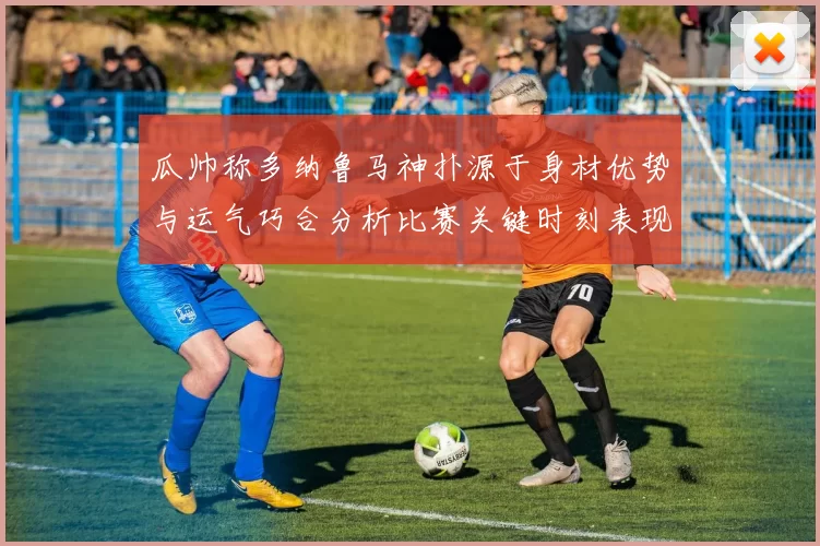 瓜帅称多纳鲁马神扑源于身材优势与运气巧合分析比赛关键时刻表现