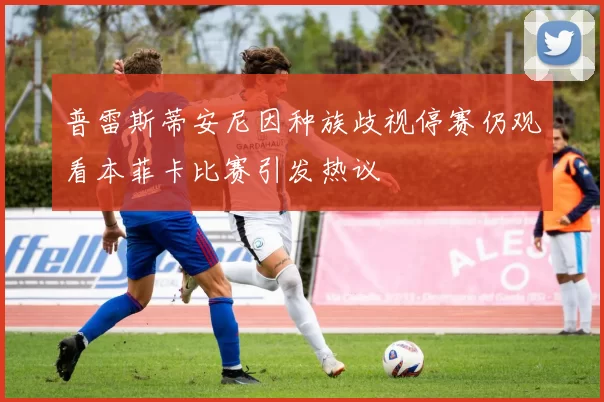 普雷斯蒂安尼因种族歧视停赛仍观看本菲卡比赛引发热议