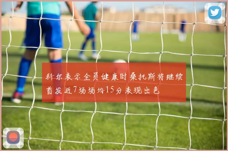 科尔表示全员健康时桑托斯将继续首发近7场场均15分表现出色
