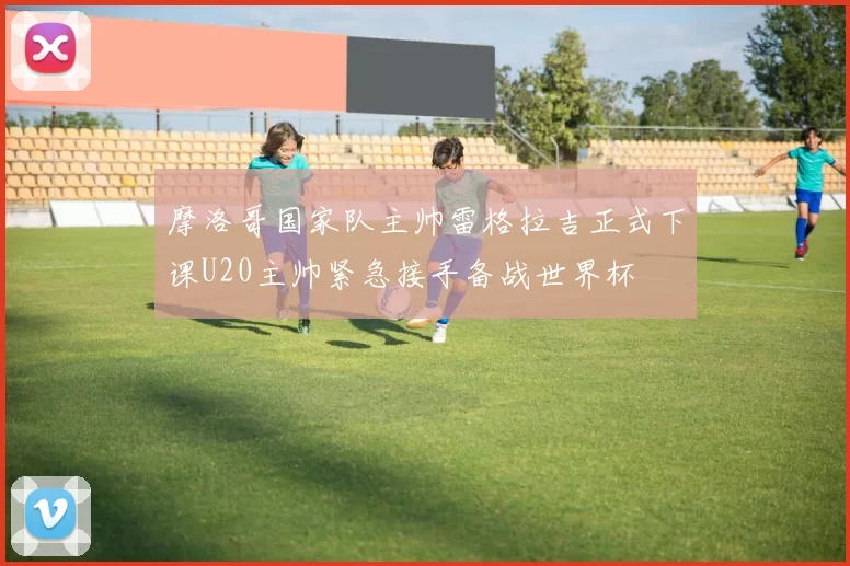 摩洛哥国家队主帅雷格拉吉正式下课U20主帅紧急接手备战世界杯