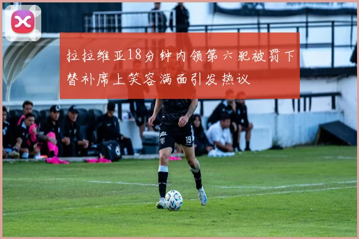 拉拉维亚18分钟内领第六犯被罚下替补席上笑容满面引发热议