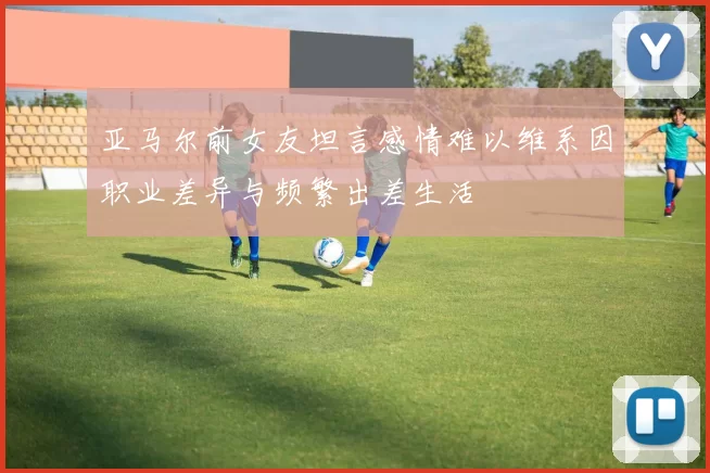 亚马尔前女友坦言感情难以维系因职业差异与频繁出差生活